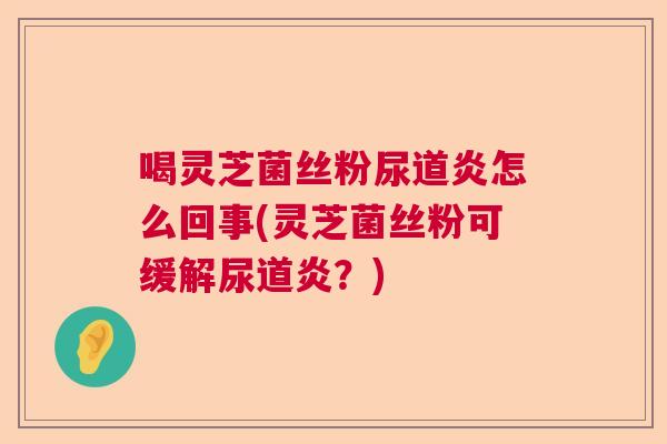 喝灵芝菌丝粉尿道炎怎么回事(灵芝菌丝粉可缓解尿道炎?) 喝灵芝菌丝粉尿道炎怎么回事(灵芝菌丝粉可缓解尿道炎?)