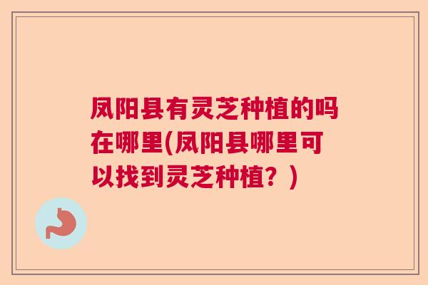 凤阳县有灵芝种植的吗在哪里(凤阳县哪里可以找到灵芝种植?) 凤阳县有灵芝种植的吗在哪里(凤阳县哪里可以找到灵芝种植?)