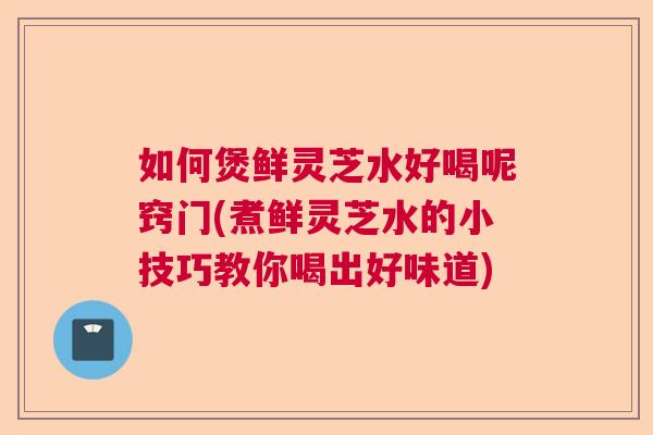 如何煲鲜灵芝水好喝呢窍门(煮鲜灵芝水的小技巧教你喝出好味道)