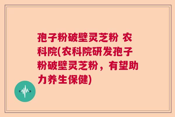 孢子粉破壁灵芝粉 农科院(农科院研发孢子粉破壁灵芝粉,有望助力养生保健) 孢子粉破壁灵芝粉 农科院(农科院研发孢子粉破壁灵芝粉,有望助力养生保健)