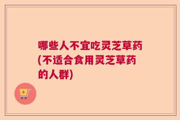 哪些人不宜吃灵芝草药(不适合食用灵芝草药的人群) 哪些人不宜吃灵芝草药(不适合食用灵芝草药的人群)