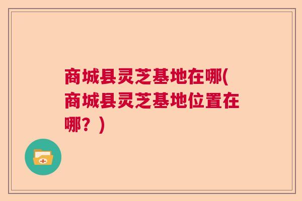 商城县灵芝基地在哪(商城县灵芝基地位置在哪?) 商城县灵芝基地在哪(商城县灵芝基地位置在哪?)