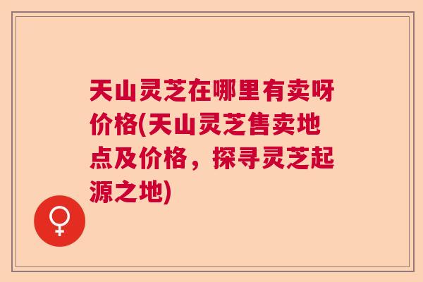 天山灵芝在哪里有卖呀价格(天山灵芝售卖地点及价格,探寻灵芝起源之地) 天山灵芝在哪里有卖呀价格(天山灵芝售卖地点及价格,探寻灵芝起源之地)