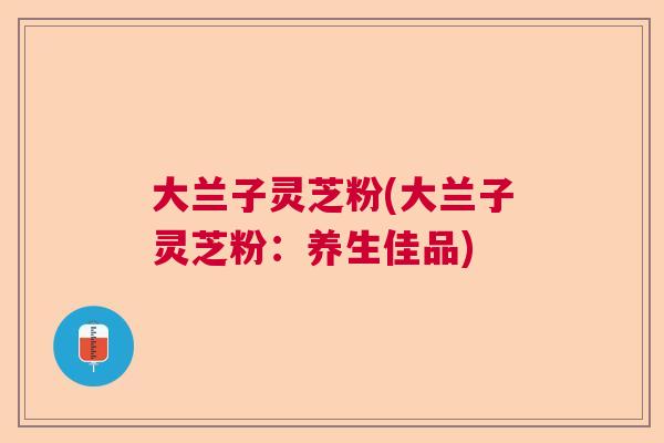 大兰子灵芝粉(大兰子灵芝粉:养生佳品) 大兰子灵芝粉(大兰子灵芝粉:养生佳品)