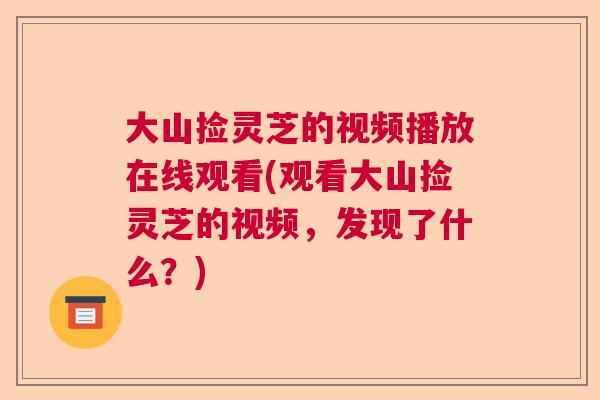 大山捡灵芝的视频播放在线观看(观看大山捡灵芝的视频,发现了什么?) 大山捡灵芝的视频播放在线观看(观看大山捡灵芝的视频,发现了什么?)
