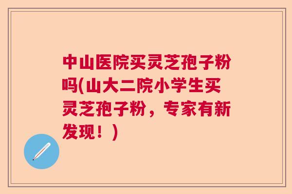 中山医院买灵芝孢子粉吗(山大二院小学生买灵芝孢子粉,专家有新发现!) 中山医院买灵芝孢子粉吗(山大二院小学生买灵芝孢子粉,专家有新发现!)