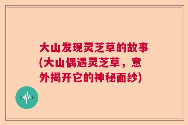 大山发现灵芝草的故事(大山偶遇灵芝草，意外揭开它的神秘面纱)