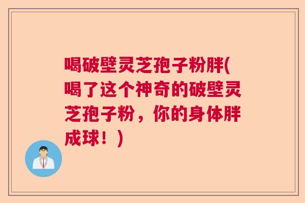 喝破壁灵芝孢子粉胖(喝了这个神奇的破壁灵芝孢子粉，你的身体胖成球！)