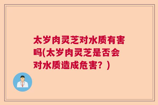 太岁肉灵芝对水质有害吗(太岁肉灵芝是否会对水质造成危害?) 太岁肉灵芝对水质有害吗(太岁肉灵芝是否会对水质造成危害?)