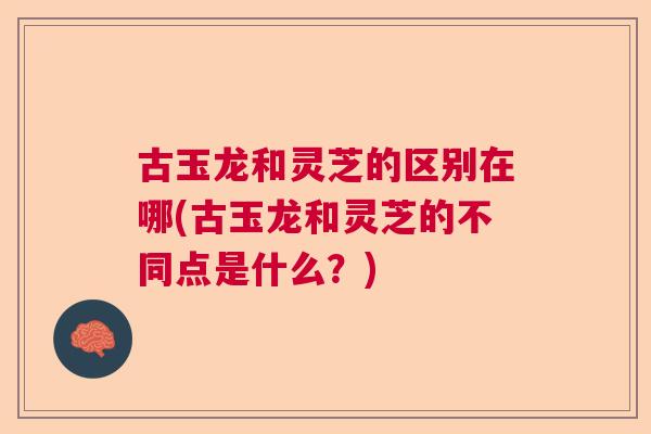 古玉龙和灵芝的区别在哪(古玉龙和灵芝的不同点是什么?) 古玉龙和灵芝的区别在哪(古玉龙和灵芝的不同点是什么?)