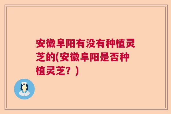安徽阜阳有没有种植灵芝的(安徽阜阳是否种植灵芝？)