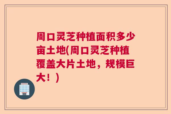 周口灵芝种植面积多少亩土地(周口灵芝种植覆盖大片土地,规模巨大!) 周口灵芝种植面积多少亩土地(周口灵芝种植覆盖大片土地,规模巨大!)