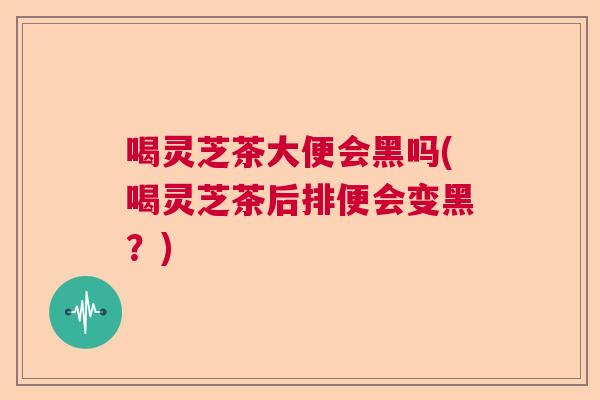 喝灵芝茶大便会黑吗(喝灵芝茶后排便会变黑?) 喝灵芝茶大便会黑吗(喝灵芝茶后排便会变黑?)