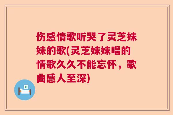 伤感情歌听哭了灵芝妹妹的歌(灵芝妹妹唱的情歌久久不能忘怀,歌曲感人至深) 伤感情歌听哭了灵芝妹妹的歌(灵芝妹妹唱的情歌久久不能忘怀,歌曲感人至深)