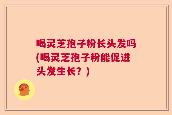 喝灵芝孢子粉长头发吗(喝灵芝孢子粉能促进头发生长?) 喝灵芝孢子粉长头发吗(喝灵芝孢子粉能促进头发生长?)