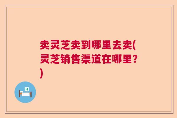 卖灵芝卖到哪里去卖(灵芝销售渠道在哪里?) 卖灵芝卖到哪里去卖(灵芝销售渠道在哪里?)