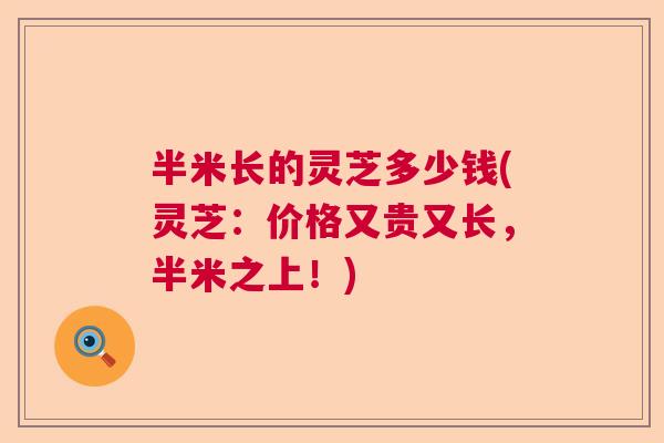 半米长的灵芝多少钱(灵芝:价格又贵又长,半米之上!) 半米长的灵芝多少钱(灵芝:价格又贵又长,半米之上!)