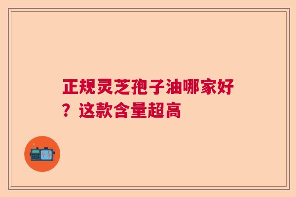 正规灵芝孢子油哪家好?这款含量超高 正规灵芝孢子油哪家好?这款含量超高