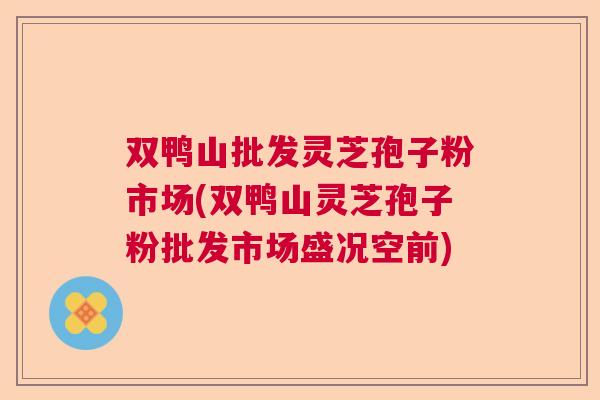 双鸭山批发灵芝孢子粉市场(双鸭山灵芝孢子粉批发市场盛况空前) 双鸭山批发灵芝孢子粉市场(双鸭山灵芝孢子粉批发市场盛况空前)