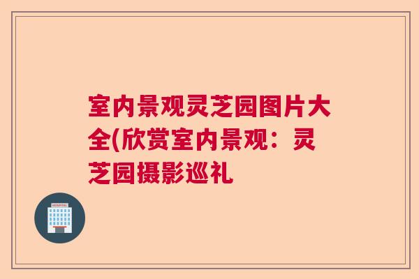 室内景观灵芝园图片大全(欣赏室内景观:灵芝园摄影巡礼 室内景观灵芝园图片大全(欣赏室内景观:灵芝园摄影巡礼