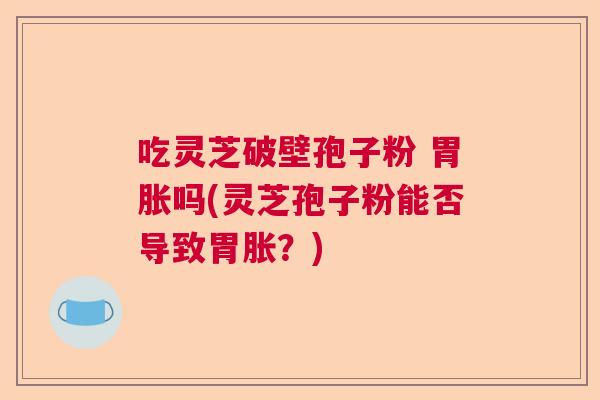 吃灵芝破壁孢子粉 胃胀吗(灵芝孢子粉能否导致胃胀?) 吃灵芝破壁孢子粉 胃胀吗(灵芝孢子粉能否导致胃胀?)