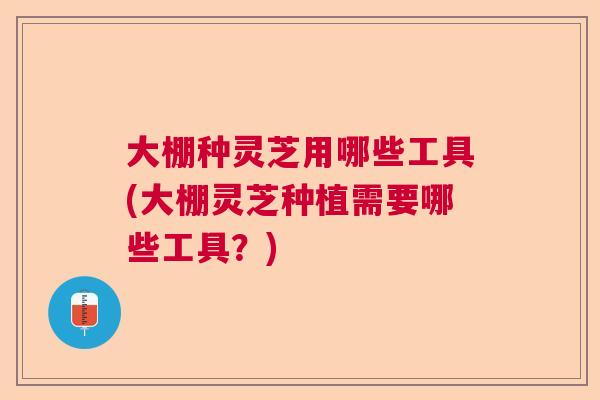 大棚种灵芝用哪些工具(大棚灵芝种植需要哪些工具?) 大棚种灵芝用哪些工具(大棚灵芝种植需要哪些工具?)