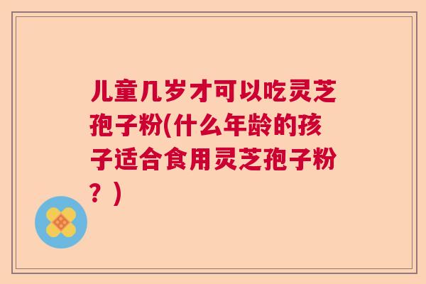 儿童几岁才可以吃灵芝孢子粉(什么年龄的孩子适合食用灵芝孢子粉?) 儿童几岁才可以吃灵芝孢子粉(什么年龄的孩子适合食用灵芝孢子粉?)