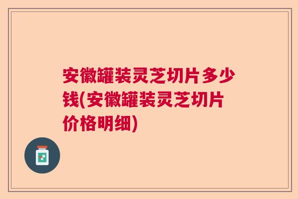 安徽罐装灵芝切片多少钱(安徽罐装灵芝切片价格明细) 安徽罐装灵芝切片多少钱(安徽罐装灵芝切片价格明细)