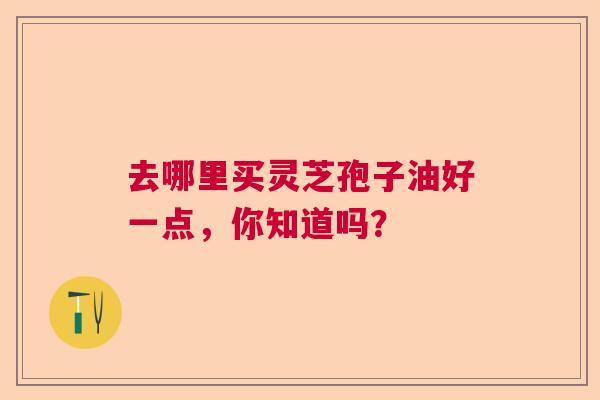 去哪里买灵芝孢子油好一点,你知道吗? 去哪里买灵芝孢子油好一点,你知道吗?