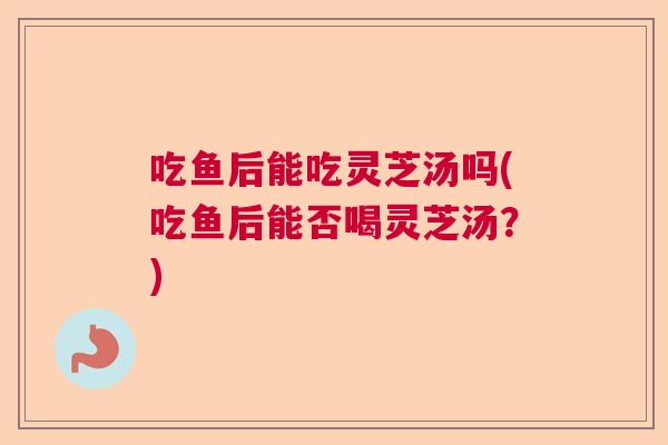 吃鱼后能吃灵芝汤吗(吃鱼后能否喝灵芝汤?) 吃鱼后能吃灵芝汤吗(吃鱼后能否喝灵芝汤?)