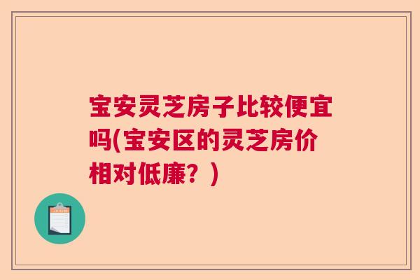 宝安灵芝房子比较便宜吗(宝安区的灵芝房价相对低廉?) 宝安灵芝房子比较便宜吗(宝安区的灵芝房价相对低廉?)