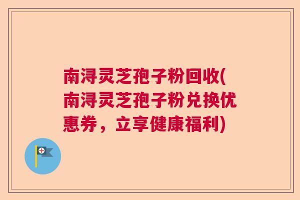 南浔灵芝孢子粉回收(南浔灵芝孢子粉兑换优惠券,立享健康福利) 南浔灵芝孢子粉回收(南浔灵芝孢子粉兑换优惠券,立享健康福利)