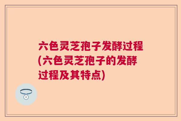 六色灵芝孢子发酵过程(六色灵芝孢子的发酵过程及其特点) 六色灵芝孢子发酵过程(六色灵芝孢子的发酵过程及其特点)