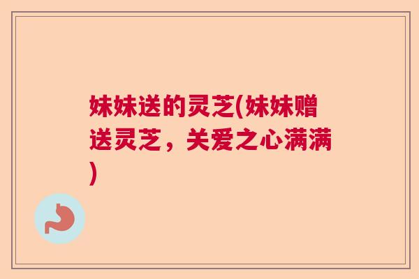 妹妹送的灵芝(妹妹赠送灵芝,关爱之心满满) 妹妹送的灵芝(妹妹赠送灵芝,关爱之心满满)