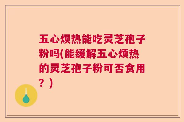 五心烦热能吃灵芝孢子粉吗(能缓解五心烦热的灵芝孢子粉可否食用?) 五心烦热能吃灵芝孢子粉吗(能缓解五心烦热的灵芝孢子粉可否食用?)