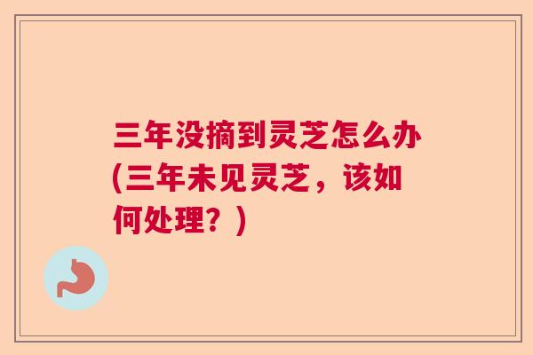 三年没摘到灵芝怎么办(三年未见灵芝,该如何处理?) 三年没摘到灵芝怎么办(三年未见灵芝,该如何处理?)