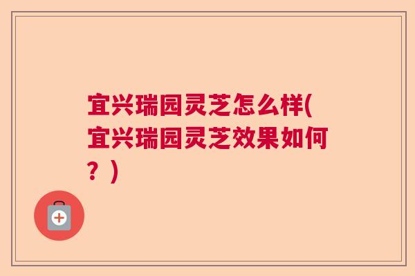 宜兴瑞园灵芝怎么样(宜兴瑞园灵芝效果如何?) 宜兴瑞园灵芝怎么样(宜兴瑞园灵芝效果如何?)