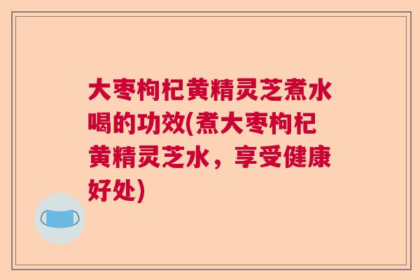 大枣枸杞黄精灵芝煮水喝的功效(煮大枣枸杞黄精灵芝水,享受健康好处) 大枣枸杞黄精灵芝煮水喝的功效(煮大枣枸杞黄精灵芝水,享受健康好处)