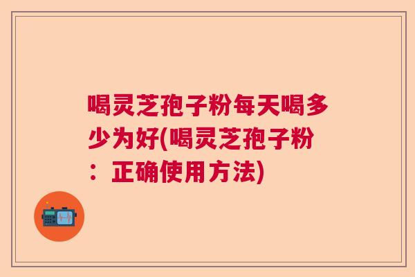 喝灵芝孢子粉每天喝多少为好(喝灵芝孢子粉:正确使用方法) 喝灵芝孢子粉每天喝多少为好(喝灵芝孢子粉:正确使用方法)