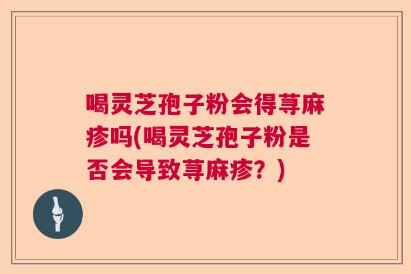 喝灵芝孢子粉会得荨麻疹吗(喝灵芝孢子粉是否会导致荨麻疹？)