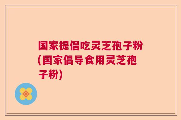 国家提倡吃灵芝孢子粉(国家倡导食用灵芝孢子粉) 国家提倡吃灵芝孢子粉(国家倡导食用灵芝孢子粉)