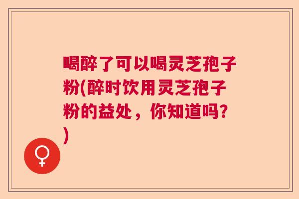 喝醉了可以喝灵芝孢子粉(醉时饮用灵芝孢子粉的益处,你知道吗?) 喝醉了可以喝灵芝孢子粉(醉时饮用灵芝孢子粉的益处,你知道吗?)