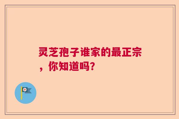 灵芝孢子谁家的正宗，你知道吗？