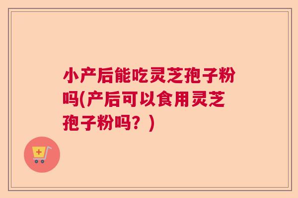 小产后能吃灵芝孢子粉吗(产后可以食用灵芝孢子粉吗？)
