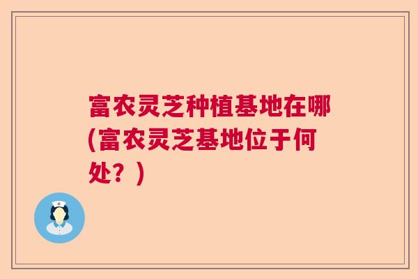 富农灵芝种植基地在哪(富农灵芝基地位于何处?) 富农灵芝种植基地在哪(富农灵芝基地位于何处?)
