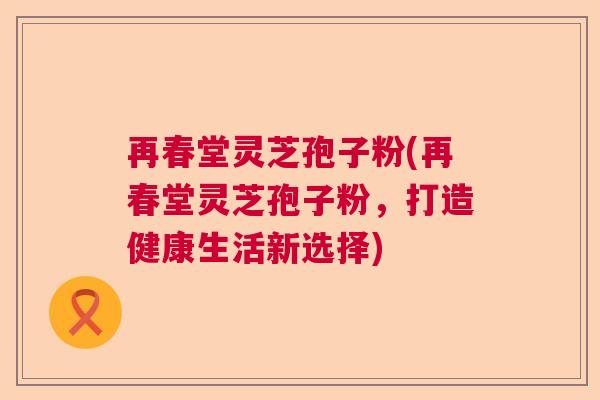 再春堂灵芝孢子粉(再春堂灵芝孢子粉,打造健康生活新选择) 再春堂灵芝孢子粉(再春堂灵芝孢子粉,打造健康生活新选择)
