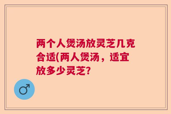 两个人煲汤放灵芝几克合适(两人煲汤,适宜放多少灵芝? 两个人煲汤放灵芝几克合适(两人煲汤,适宜放多少灵芝?