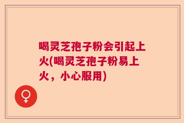 喝灵芝孢子粉会引起上火(喝灵芝孢子粉易上火，小心服用)