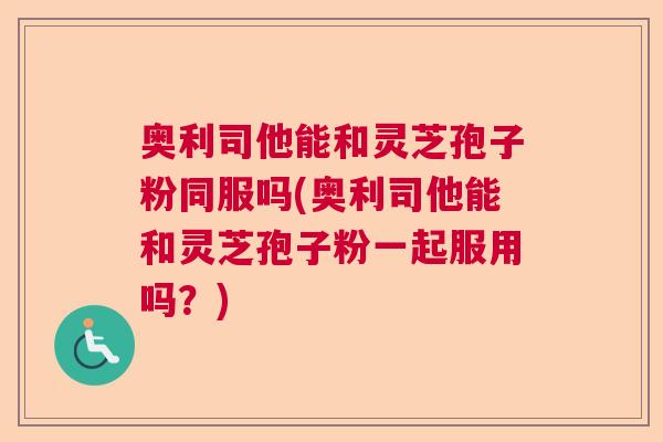 奥利司他能和灵芝孢子粉同服吗(奥利司他能和灵芝孢子粉一起服用吗?) 奥利司他能和灵芝孢子粉同服吗(奥利司他能和灵芝孢子粉一起服用吗?)