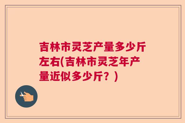 吉林市灵芝产量多少斤左右(吉林市灵芝年产量近似多少斤?) 吉林市灵芝产量多少斤左右(吉林市灵芝年产量近似多少斤?)